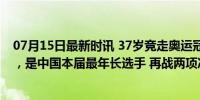 07月15日最新时讯 37岁竞走奥运冠军刘虹第五次征战奥运，是中国本届最年长选手 再战两项冲金