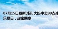 07月15日最新时讯 大妈中奖99支冰淇淋叫来姐妹们分享 欢乐夏日，甜蜜同享