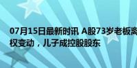 07月15日最新时讯 A股73岁老板离婚 “分手费”5.5亿 股权变动，儿子成控股股东