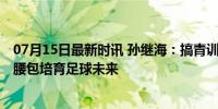 07月15日最新时讯 孙继海：搞青训三年花了2800万，自掏腰包培育足球未来