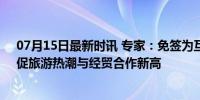 07月15日最新时讯 专家：免签为互联互通创造制度红利，促旅游热潮与经贸合作新高