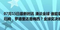 07月15日最新时讯 潘谈金球 谁能拿到今年的金球奖？贝林厄姆，罗德里还是梅西？金球奖决赛预演？