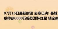 07月16日最新时讯 去意已决! 曼城“关键先生”决定离队, 瓜帅欲6000万签欧洲杯红星 锁定新指挥官奥尔莫