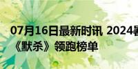 07月16日最新时讯 2024暑期档票房破40亿 《默杀》领跑榜单