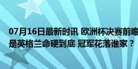 07月16日最新时讯 欧洲杯决赛前瞻！是西班牙证道登顶 还是英格兰命硬到底 冠军花落谁家？