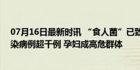 07月16日最新时讯 “食人菌”已致这国5名孕产妇死亡 感染病例超千例 孕妇成高危群体