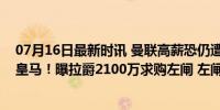 07月16日最新时讯 曼联高薪恐仍遭新瓦拉内拒绝，一心去皇马！曝拉爵2100万求购左闸 左闸新援悬念待解