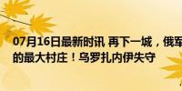 07月16日最新时讯 再下一城，俄军夺回乌军去年反攻占领的最大村庄！乌罗扎内伊失守