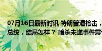 07月16日最新时讯 特朗普遭枪击，美国历史上十位遇刺的总统，结局怎样？ 暗杀未遂事件震惊全美