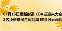 07月16日最新时讯 CBA或迎来大变动？周琦郭艾伦领衔，12名顶薪球员合同到期 转会风云再起