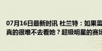 07月16日最新时讯 杜兰特：如果蕾哈娜在旁边看我比赛 我真的很难不去看她？超级明星的赛场魅力