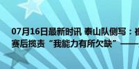 07月16日最新时讯 泰山队侧写：崔康熙承认球队不正常，赛后揽责“我能力有所欠缺”——主帅主动担责寻突破