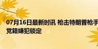 07月16日最新时讯 枪击特朗普枪手家乡空域已被关闭 共和党籍嫌犯锁定