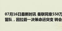 07月16日最新时讯 曼联同意550万出售青训铁卫！本打算留队，因拉爵一决策命运突变 转会窗博弈加剧