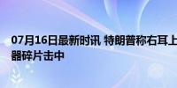 07月16日最新时讯 特朗普称右耳上部中枪 警方称其被提词器碎片击中