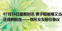 07月16日最新时讯 黄子韬被嘲又当又立：谈恋爱不敢承认，还背刺粉丝——怒斥女友粉引争议