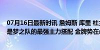 07月16日最新时讯 詹姆斯 库里 杜兰特 爱德华兹 浓眉，才是梦之队的最强主力搭配 金牌势在必得？