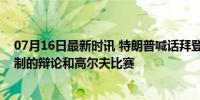 07月16日最新时讯 特朗普喊话拜登：再来一场没有任何限制的辩论和高尔夫比赛