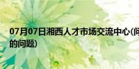 07月07日湘西人才市场交流中心(问下有关湘西北人才市场的问题)