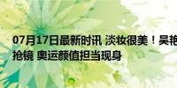 07月17日最新时讯 淡妆很美！吴艳妮李梦同框，美甲戒指抢镜 奥运颜值担当现身