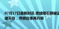 07月17日最新时讯 唐建陵石狮被盗14年 当地悬赏百万 石破天惊，寻狮启事再升级