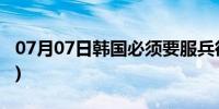 07月07日韩国必须要服兵役吗(韩国必胜园地)