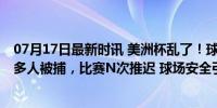 07月17日最新时讯 美洲杯乱了！球迷冲场，美国警察打人 多人被捕，比赛N次推迟 球场安全引担忧