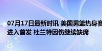 07月17日最新时讯 美国男篮热身赛变阵！华子塔图姆预计进入首发 杜兰特因伤继续缺席