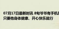 07月17日最新时讯 8旬爷爷有手机后开始熬夜刷视频 网友：只要他身体健康、开心快乐就行