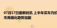07月17日最新时讯 上半年买车均价比2019年贵3.7万元 车市高端化趋势加剧
