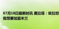 07月18日最新时讯 莫拉塔：兹拉坦向我传递了积极的东西，我想要加盟米兰