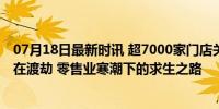 07月18日最新时讯 超7000家门店关闭，上半年实体店依旧在渡劫 零售业寒潮下的求生之路