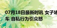 07月18日最新时讯 女子堵路1小时称不会倒车 自私行为引众怒