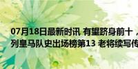 07月18日最新时讯 有望跻身前十，莫德里奇目前534场位列皇马队史出场榜第13 老将续写传奇