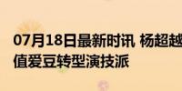 07月18日最新时讯 杨超越演话剧新挑战：颜值爱豆转型演技派