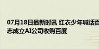 07月18日最新时讯 红衣少年喊话百度总裁，视频被封后立志成立AI公司收购百度