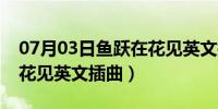 07月03日鱼跃在花见英文插曲歌名（鱼跃在花见英文插曲）