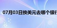 07月03日换美元去哪个银行划算（换美元）