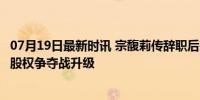 07月19日最新时讯 宗馥莉传辞职后宗庆后胞弟：是件好事，股权争夺战升级