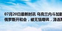 07月20日最新时讯 乌克兰内斗加剧，泽连斯基真急了，请俄罗斯开和会，被无情嘲讽，泽连斯基紧急求和！