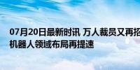 07月20日最新时讯 万人裁员又再招聘近800人 特斯拉AI和机器人领域布局再提速