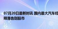 07月20日最新时讯 国内最大汽车经销商锁定退市 昔日巨头陨落告别股市