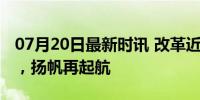 07月20日最新时讯 改革近镜头｜风雨改革路，扬帆再起航