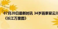 07月20日最新时讯 34岁画家翟云川离世 曾创作200米长卷《长江万里图》