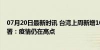 07月20日最新时讯 台湾上周新增104例新冠死亡病例 疾管署：疫情仍在高点