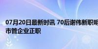 07月20日最新时讯 70后谢伟新职明确！曾在福建工作 履新市管企业正职