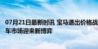 07月21日最新时讯 宝马退出价格战 奔驰、奥迪接连涨价 豪车市场迎来新博弈