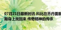 07月21日最新时讯 科比在乔丹面前失去的面子，要在詹姆斯身上找回来 传奇精神的传承