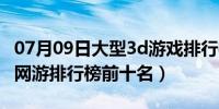 07月09日大型3d游戏排行榜前十名（3d大型网游排行榜前十名）