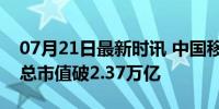 07月21日最新时讯 中国移动股价再创新高，总市值破2.37万亿